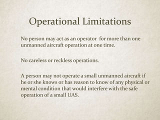 Operational Limitations
No person may act as an operator for more than one
unmanned aircraft operation at one time.
No careless or reckless operations.
A person may not operate a small unmanned aircraft if
he or she knows or has reason to know of any physical or
mental condition that would interfere with the safe
operation of a small UAS.
 