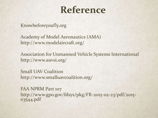 Reference
Knowbeforeyoufly.org
Academy of Model Aeronautics (AMA)
http://www.modelaircraft.org/
Association for Unmanned Vehicle Systems International
http://www.auvsi.org/
Small UAV Coalition
http://www.smalluavcoalition.org/
FAA NPRM Part 107
http://www.gpo.gov/fdsys/pkg/FR-2015-02-23/pdf/2015-
03544.pdf
 