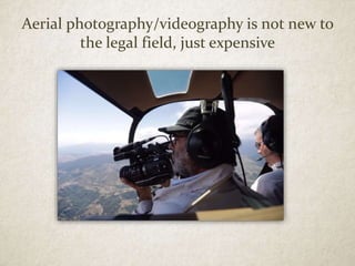 Aerial photography/videography is not new to
the legal field, just expensive
 