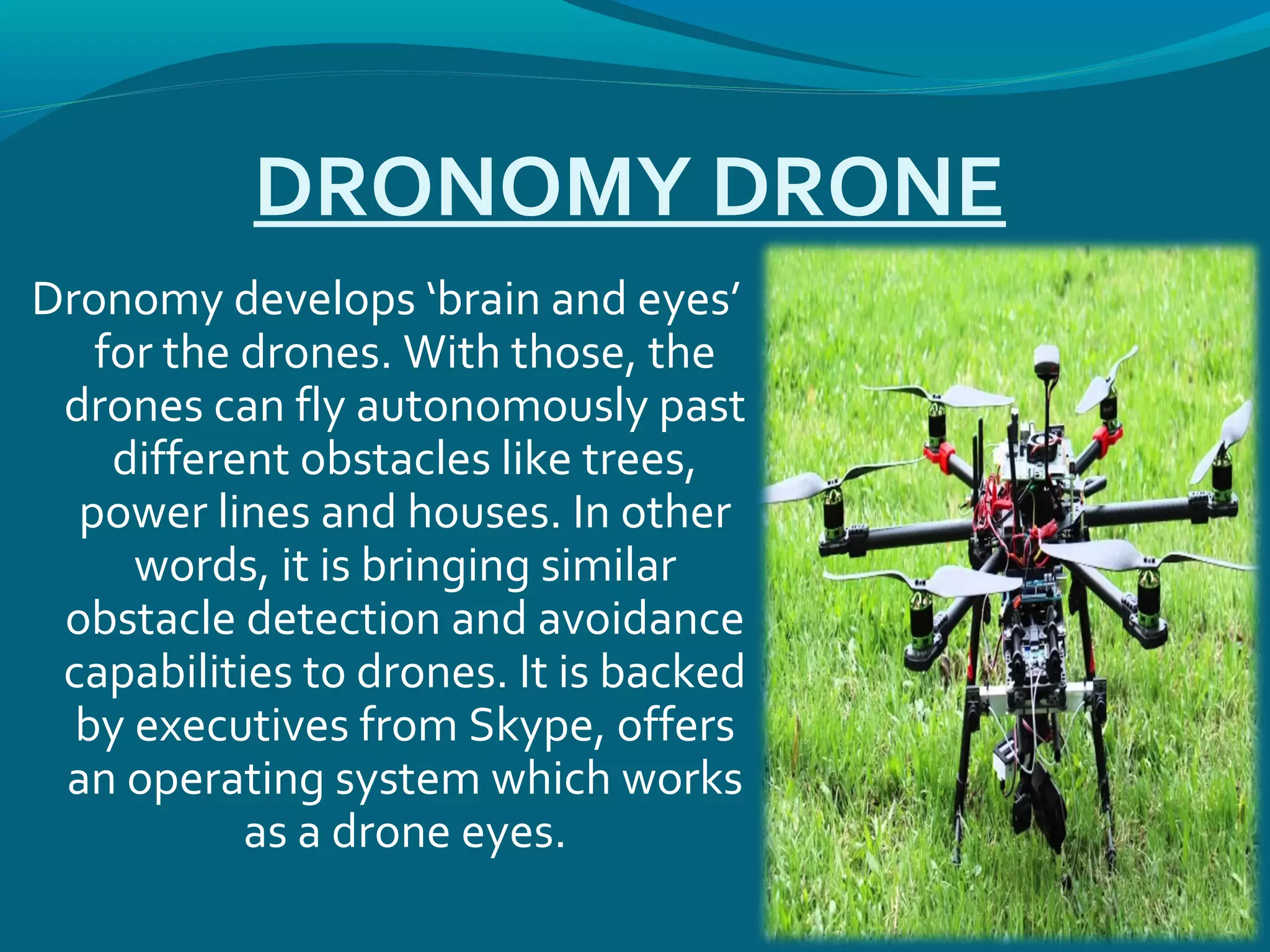 DRONOMY DRONE
Dronomy develops ‘brain and eyes’
for the drones. With those, the
drones can fly autonomously past
different obstacles like trees,
power lines and houses. In other
words, it is bringing similar
obstacle detection and avoidance
capabilities to drones. It is backed
by executives from Skype, offers
an operating system which works
as a drone eyes.
 