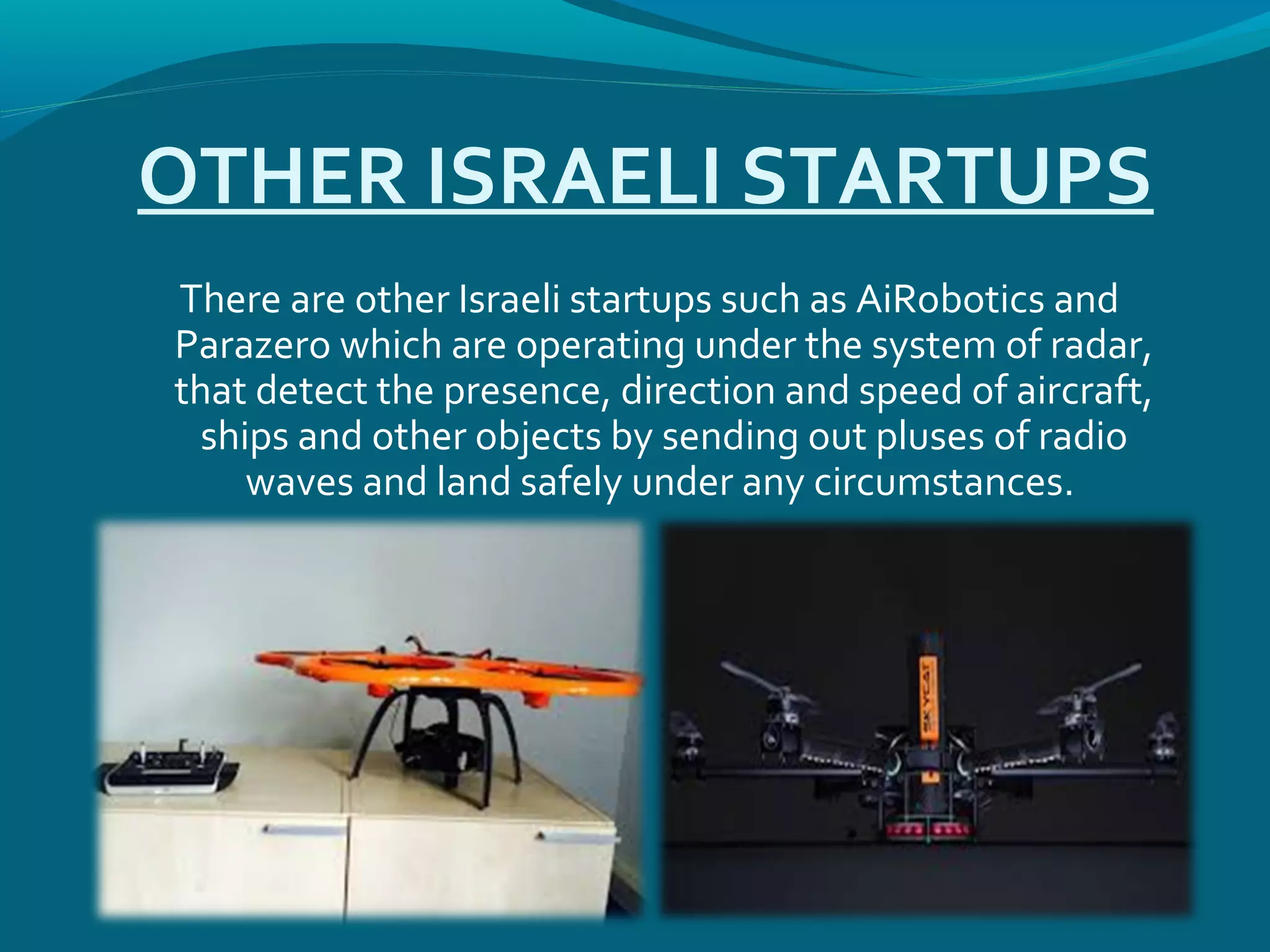 OTHER ISRAELI STARTUPS
There are other Israeli startups such as AiRobotics and
Parazero which are operating under the system of radar,
that detect the presence, direction and speed of aircraft,
ships and other objects by sending out pluses of radio
waves and land safely under any circumstances.
 