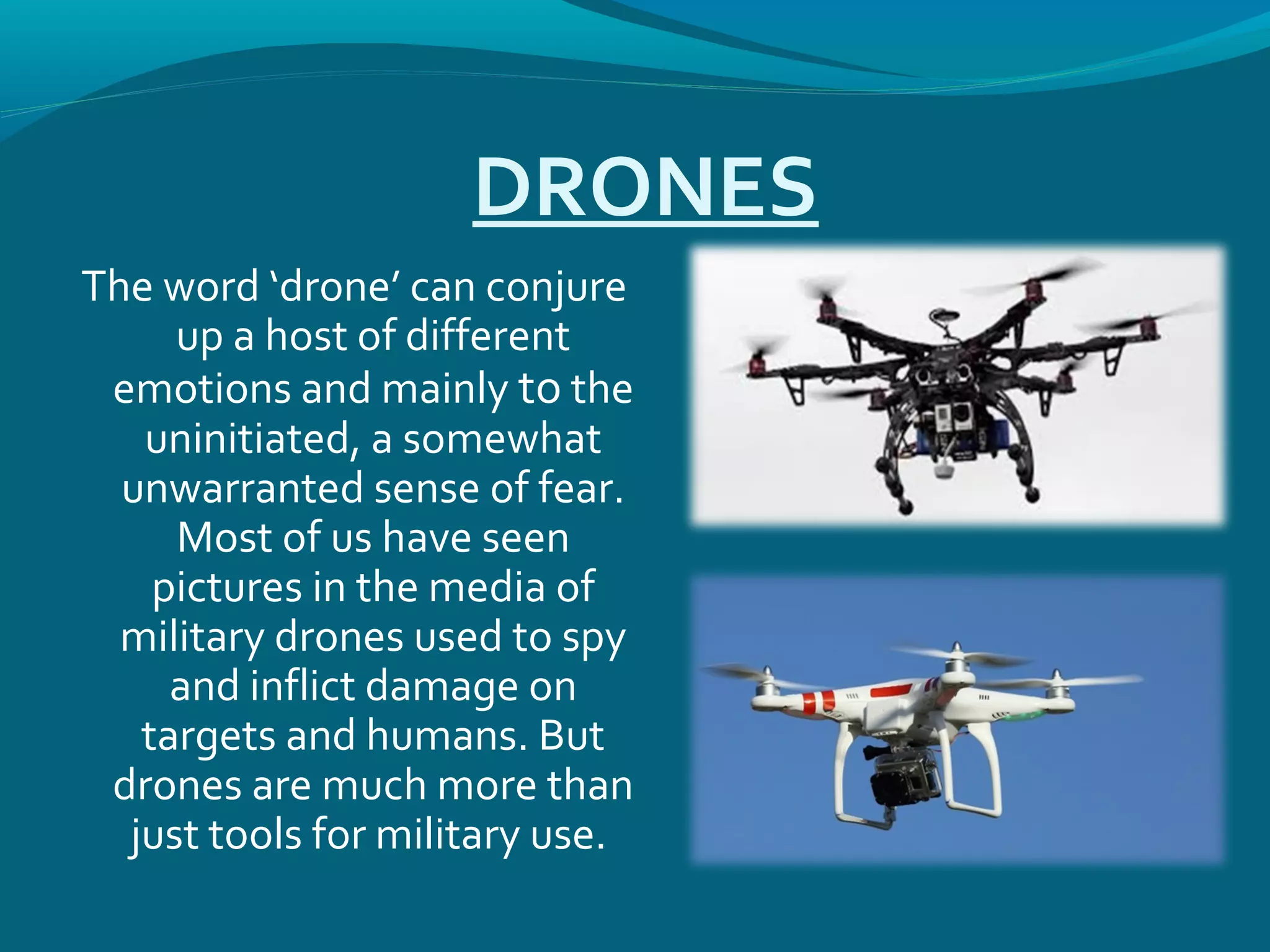 DRONES
The word ‘drone’ can conjure
up a host of different
emotions and mainly to the
uninitiated, a somewhat
unwarranted sense of fear.
Most of us have seen
pictures in the media of
military drones used to spy
and inflict damage on
targets and humans. But
drones are much more than
just tools for military use.
 