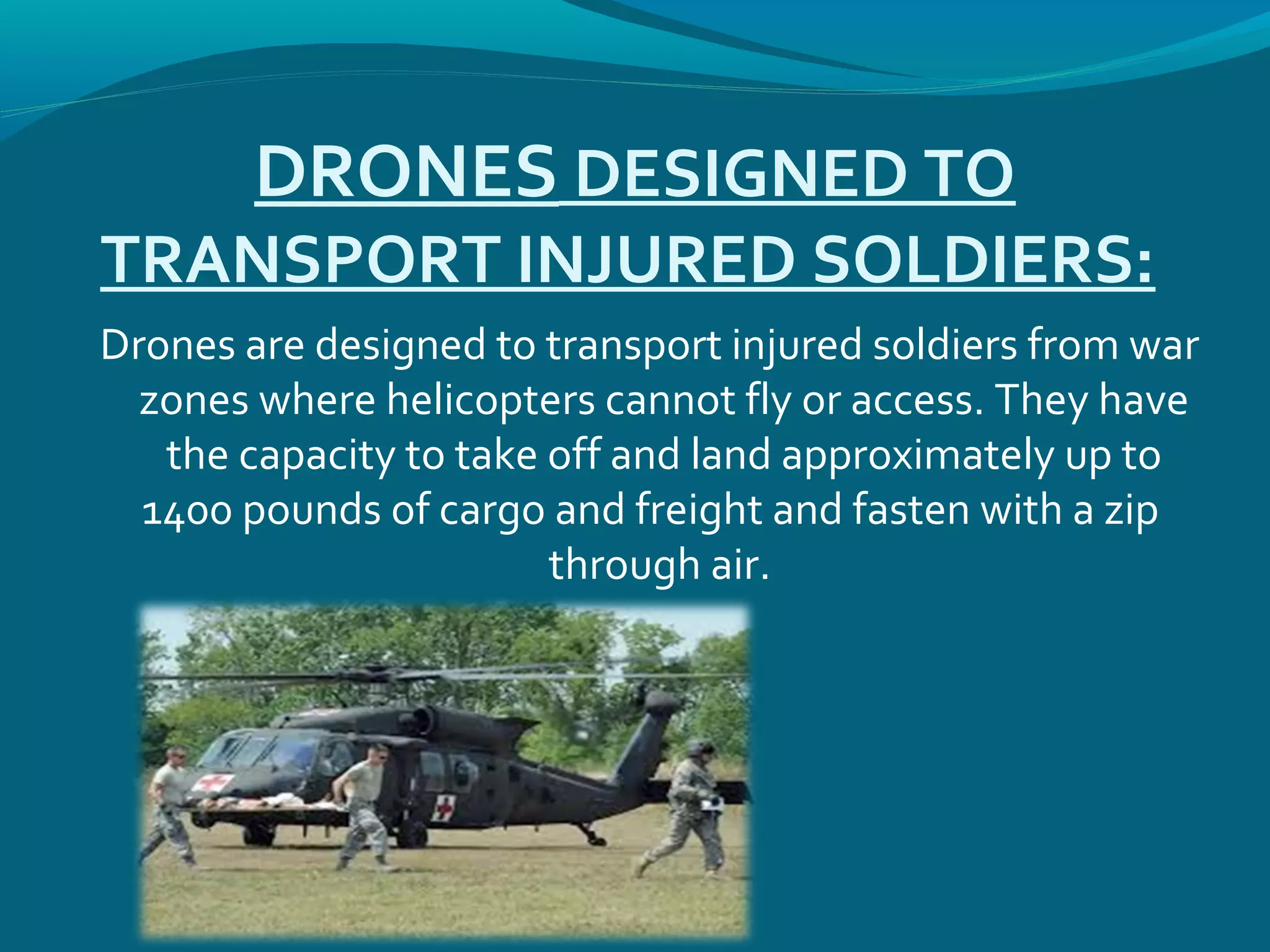 DRONES DESIGNED TO
TRANSPORT INJURED SOLDIERS:
Drones are designed to transport injured soldiers from war
zones where helicopters cannot fly or access. They have
the capacity to take off and land approximately up to
1400 pounds of cargo and freight and fasten with a zip
through air.
 