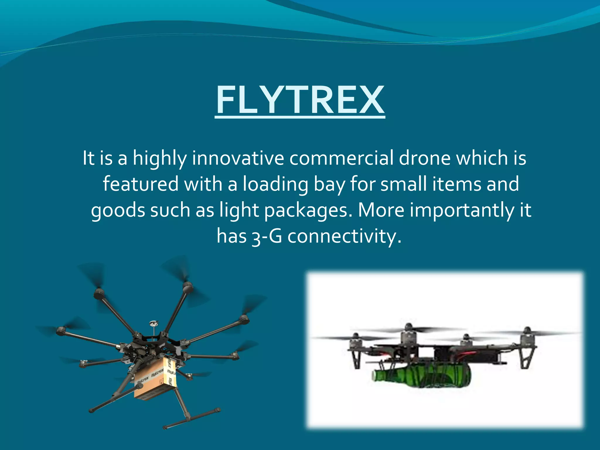 FLYTREX
It is a highly innovative commercial drone which is
featured with a loading bay for small items and
goods such as light packages. More importantly it
has 3-G connectivity.
 