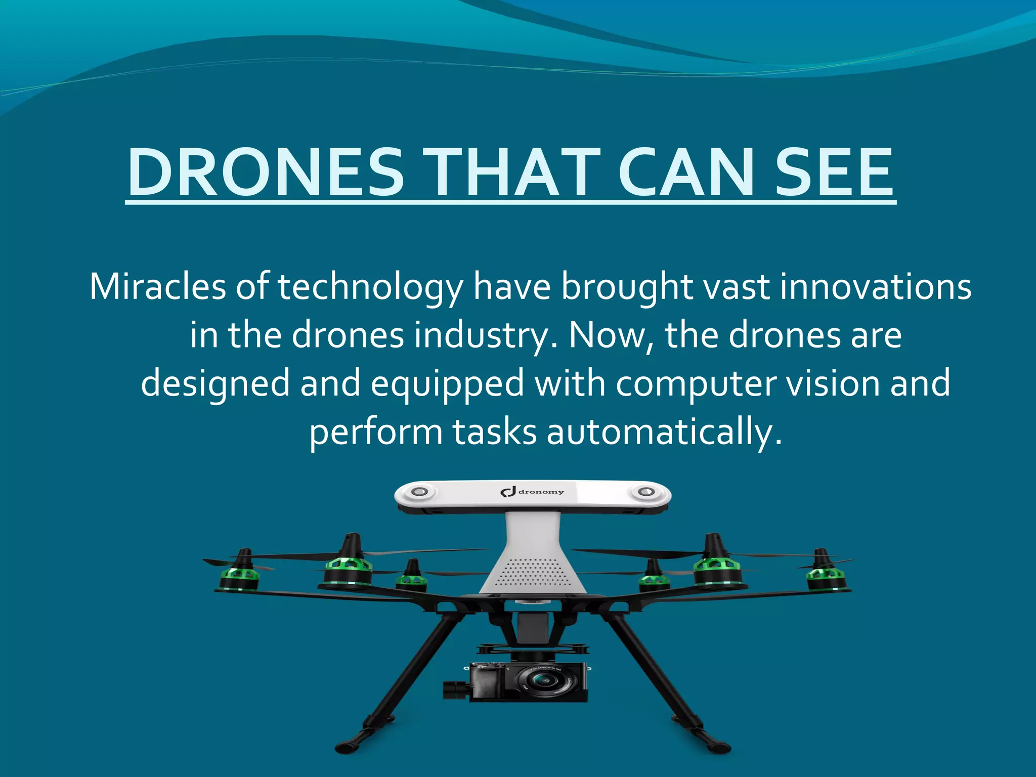 DRONES THAT CAN SEE
Miracles of technology have brought vast innovations
in the drones industry. Now, the drones are
designed and equipped with computer vision and
perform tasks automatically.
 