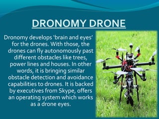 DRONOMY DRONE
Dronomy develops ‘brain and eyes’
for the drones. With those, the
drones can fly autonomously past
different obstacles like trees,
power lines and houses. In other
words, it is bringing similar
obstacle detection and avoidance
capabilities to drones. It is backed
by executives from Skype, offers
an operating system which works
as a drone eyes.
 