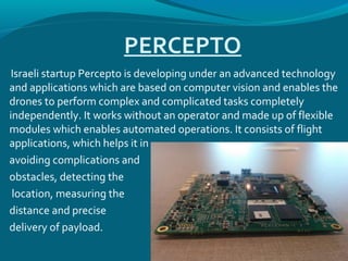 PERCEPTO
Israeli startup Percepto is developing under an advanced technology
and applications which are based on computer vision and enables the
drones to perform complex and complicated tasks completely
independently. It works without an operator and made up of flexible
modules which enables automated operations. It consists of flight
applications, which helps it in
avoiding complications and
obstacles, detecting the
location, measuring the
distance and precise
delivery of payload.
 
