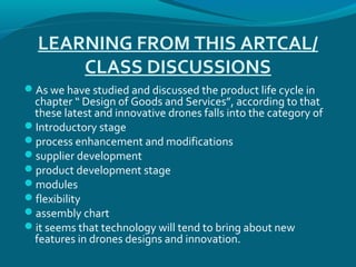 LEARNING FROM THIS ARTCAL/
CLASS DISCUSSIONS
As we have studied and discussed the product life cycle in
chapter “ Design of Goods and Services”, according to that
these latest and innovative drones falls into the category of
Introductory stage
process enhancement and modifications
supplier development
product development stage
modules
flexibility
assembly chart
it seems that technology will tend to bring about new
features in drones designs and innovation.
 