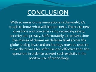 CONCLUSION
With so many drone innovations in the world, it’s
tough to know what will happen next. There are new
questions and concerns rising regarding safety,
security and privacy. Unfortunately, at present time
the misuse of drones on defense level across the
globe is a big issue and technology must be used to
make the drones for safer use and effective than the
operators in order to convert such exploits in the
positive use of technology.
 