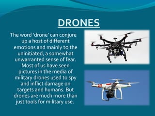 DRONES
The word ‘drone’ can conjure
up a host of different
emotions and mainly to the
uninitiated, a somewhat
unwarranted sense of fear.
Most of us have seen
pictures in the media of
military drones used to spy
and inflict damage on
targets and humans. But
drones are much more than
just tools for military use.
 