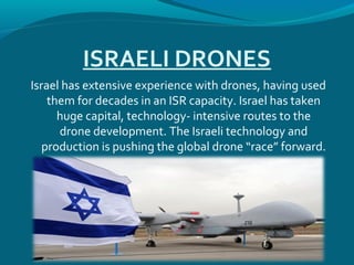 ISRAELI DRONES
Israel has extensive experience with drones, having used
them for decades in an ISR capacity. Israel has taken
huge capital, technology- intensive routes to the
drone development. The Israeli technology and
production is pushing the global drone “race” forward.
 