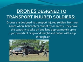DRONES DESIGNED TO
TRANSPORT INJURED SOLDIERS:
Drones are designed to transport injured soldiers from war
zones where helicopters cannot fly or access. They have
the capacity to take off and land approximately up to
1400 pounds of cargo and freight and fasten with a zip
through air.
 