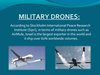 MILITARY DRONES:
According to Stockholm International Peace Research
Institute (Sipri), in terms of military drones such as
AirMule, Israel is the largest exporter in the world and
it ship over 61% worldwide volumes.
 