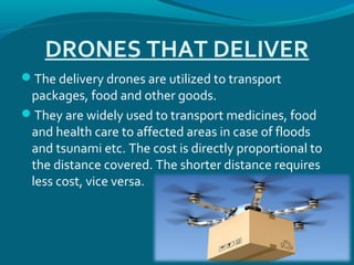 DRONES THAT DELIVER
The delivery drones are utilized to transport
packages, food and other goods.
They are widely used to transport medicines, food
and health care to affected areas in case of floods
and tsunami etc. The cost is directly proportional to
the distance covered. The shorter distance requires
less cost, vice versa.
 