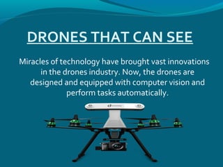 DRONES THAT CAN SEE
Miracles of technology have brought vast innovations
in the drones industry. Now, the drones are
designed and equipped with computer vision and
perform tasks automatically.
 