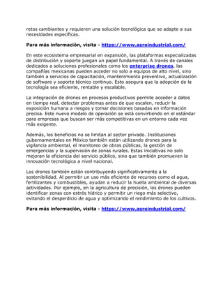 retos cambiantes y requieren una solución tecnológica que se adapte a sus
necesidades específicas.
Para más información, visita - https://www.aeroindustrial.com/
En este ecosistema empresarial en expansión, las plataformas especializadas
de distribución y soporte juegan un papel fundamental. A través de canales
dedicados a soluciones profesionales como los enterprise drones, las
compañías mexicanas pueden acceder no solo a equipos de alto nivel, sino
también a servicios de capacitación, mantenimiento preventivo, actualización
de software y soporte técnico continuo. Esto asegura que la adopción de la
tecnología sea eficiente, rentable y escalable.
La integración de drones en procesos productivos permite acceder a datos
en tiempo real, detectar problemas antes de que escalen, reducir la
exposición humana a riesgos y tomar decisiones basadas en información
precisa. Este nuevo modelo de operación se está convirtiendo en el estándar
para empresas que buscan ser más competitivas en un entorno cada vez
más exigente.
Además, los beneficios no se limitan al sector privado. Instituciones
gubernamentales en México también están utilizando drones para la
vigilancia ambiental, el monitoreo de obras públicas, la gestión de
emergencias y la supervisión de zonas rurales. Estas iniciativas no solo
mejoran la eficiencia del servicio público, sino que también promueven la
innovación tecnológica a nivel nacional.
Los drones también están contribuyendo significativamente a la
sostenibilidad. Al permitir un uso más eficiente de recursos como el agua,
fertilizantes y combustibles, ayudan a reducir la huella ambiental de diversas
actividades. Por ejemplo, en la agricultura de precisión, los drones pueden
identificar zonas con estrés hídrico y permitir un riego más selectivo,
evitando el desperdicio de agua y optimizando el rendimiento de los cultivos.
Para más información, visita - https://www.aeroindustrial.com/
 