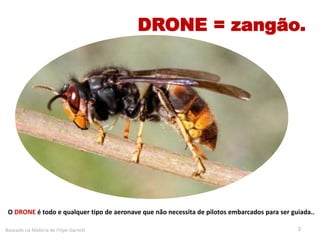 2
O DRONE é todo e qualquer tipo de aeronave que não necessita de pilotos embarcados para ser guiada..
Baseado na Matéria de Filipe Garrett
DRONE = zangão.
 