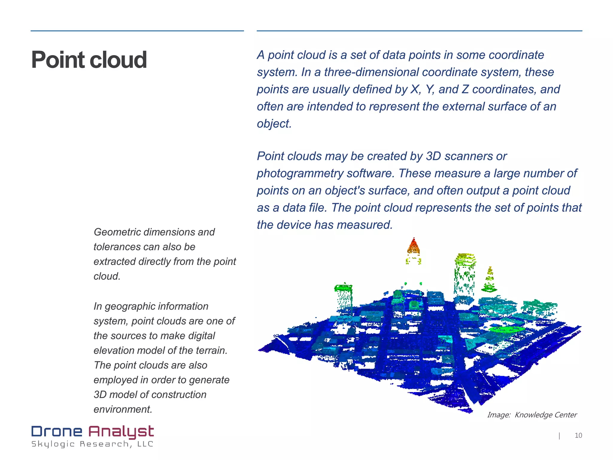 10|
Image: Knowledge Center
Point cloud A point cloud is a set of data points in some coordinate
system. In a three-dimensional coordinate system, these
points are usually defined by X, Y, and Z coordinates, and
often are intended to represent the external surface of an
object.
Point clouds may be created by 3D scanners or
photogrammetry software. These measure a large number of
points on an object's surface, and often output a point cloud
as a data file. The point cloud represents the set of points that
the device has measured.
Geometric dimensions and
tolerances can also be
extracted directly from the point
cloud.
In geographic information
system, point clouds are one of
the sources to make digital
elevation model of the terrain.
The point clouds are also
employed in order to generate
3D model of construction
environment.
 