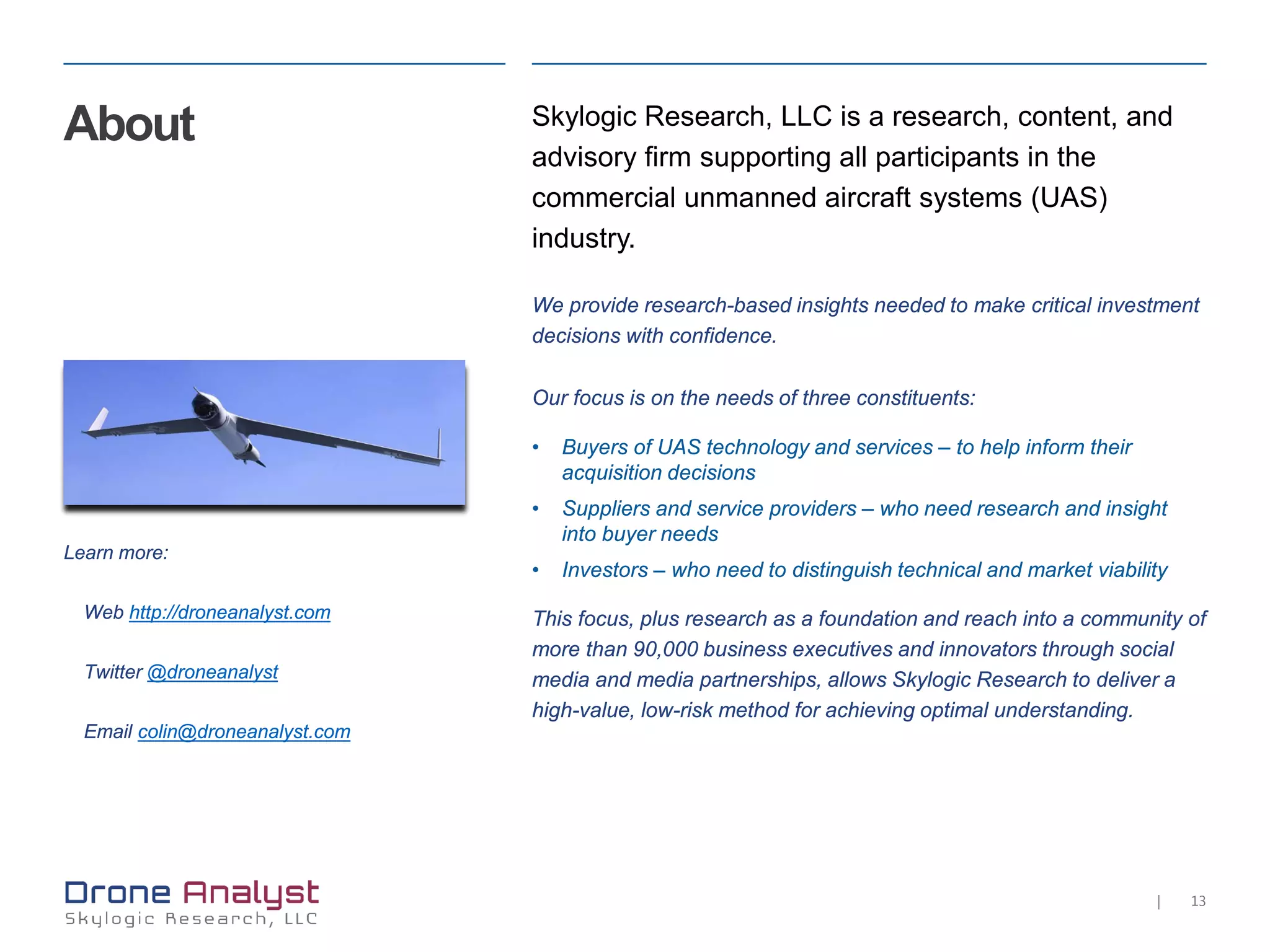 13|
About Skylogic Research, LLC is a research, content, and
advisory firm supporting all participants in the
commercial unmanned aircraft systems (UAS)
industry.
We provide research-based insights needed to make critical investment
decisions with confidence.
Our focus is on the needs of three constituents:
• Buyers of UAS technology and services – to help inform their
acquisition decisions
• Suppliers and service providers – who need research and insight
into buyer needs
• Investors – who need to distinguish technical and market viability
This focus, plus research as a foundation and reach into a community of
more than 90,000 business executives and innovators through social
media and media partnerships, allows Skylogic Research to deliver a
high-value, low-risk method for achieving optimal understanding.
Learn more:
Web http://droneanalyst.com
Twitter @droneanalyst
Email colin@droneanalyst.com
 