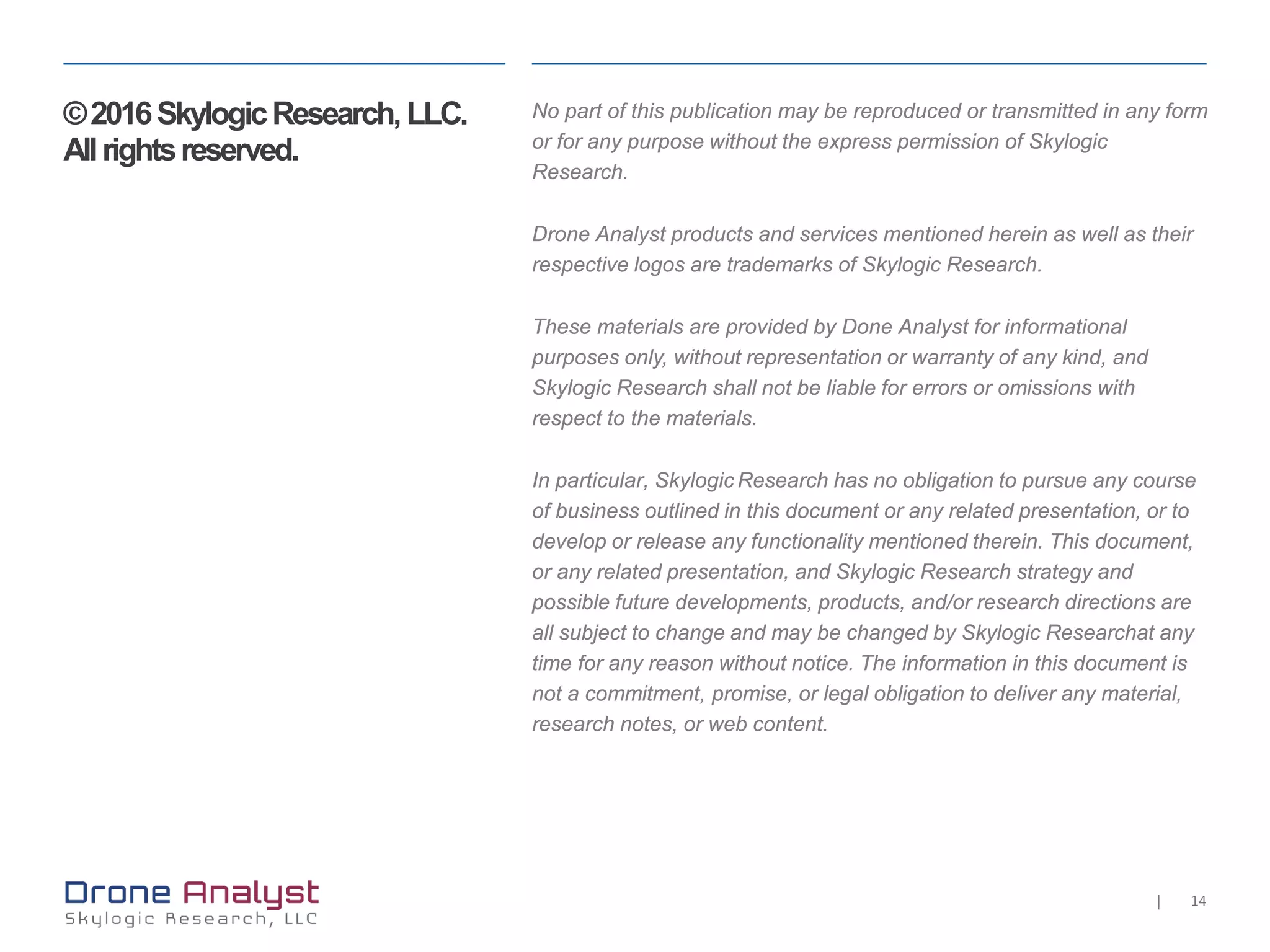 14|
©2016SkylogicResearch,LLC.
Allrightsreserved.
No part of this publication may be reproduced or transmitted in any form
or for any purpose without the express permission of Skylogic
Research.
Drone Analyst products and services mentioned herein as well as their
respective logos are trademarks of Skylogic Research.
These materials are provided by Done Analyst for informational
purposes only, without representation or warranty of any kind, and
Skylogic Research shall not be liable for errors or omissions with
respect to the materials.
In particular, Skylogic Research has no obligation to pursue any course
of business outlined in this document or any related presentation, or to
develop or release any functionality mentioned therein. This document,
or any related presentation, and Skylogic Research strategy and
possible future developments, products, and/or research directions are
all subject to change and may be changed by Skylogic Researchat any
time for any reason without notice. The information in this document is
not a commitment, promise, or legal obligation to deliver any material,
research notes, or web content.
 