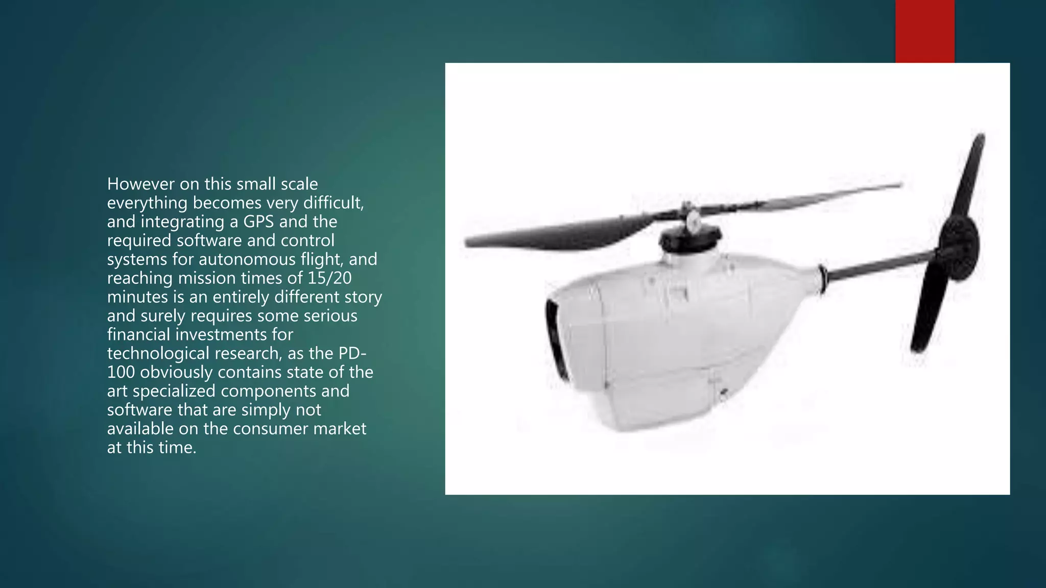However on this small scale
everything becomes very difficult,
and integrating a GPS and the
required software and control
systems for autonomous flight, and
reaching mission times of 15/20
minutes is an entirely different story
and surely requires some serious
financial investments for
technological research, as the PD-
100 obviously contains state of the
art specialized components and
software that are simply not
available on the consumer market
at this time.
 