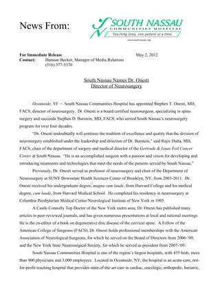 News From:

For Immediate Release                                                  May 2, 2012
Contact:    Damian Becker, Manager of Media Relations
            (516) 377-5370


                                       South Nassau Names Dr. Onesti
                                          Director of Neurosurgery


       Oceanside, NY — South Nassau Communities Hospital has appointed Stephen T. Onesti, MD,
FACS, director of neurosurgery. Dr. Onesti is a board certified neurosurgeon, specializing in spine
surgery and succeeds Stephen D. Burstein, MD, FACS, who served South Nassau’s neurosurgery
program for over four decades.
       “Dr. Onesti undoubtedly will continue the tradition of excellence and quality that the division of
neurosurgery established under the leadership and direction of Dr. Burstein,” said Rajiv Datta, MD,
FACS, chair of the department of surgery and medical director of the Gertrude & Louis Feil Cancer
Center at South Nassau. “He is an accomplished surgeon with a passion and vision for developing and
introducing treatments and technologies that meet the needs of the patients served by South Nassau.”
       Previously, Dr. Onesti served as professor of neurosurgery and chair of the Department of
Neurosurgery at SUNY Downstate Health Sciences Center of Brooklyn, NY, from 2003-2011. Dr.
Onesti received his undergraduate degree, magna cum laude, from Harvard College and his medical
degree, cum laude, from Harvard Medical School. He completed his residency in neurosurgery at
Columbia Presbyterian Medical Center/Neurological Institute of New York in 1993.
       A Castle Connolly Top Doctor of the New York metro area, Dr. Onesti has published many
articles in peer-reviewed journals, and has given numerous presentations at local and national meetings.
He is the co-editor of a book on degenerative disc disease of the cervical spine. A Fellow of the
American College of Surgeons (FACS), Dr. Onesti holds professional memberships with the American
Association of Neurological Surgeons, for which he served on the Board of Directors from 2006-‘09,
and the New York State Neurosurgical Society, for which he served as president from 2007-‘09.
       South Nassau Communities Hospital is one of the region’s largest hospitals, with 435 beds, more
than 900 physicians and 3,000 employees. Located in Oceanside, NY, the hospital is an acute-care, not-
for-profit teaching hospital that provides state-of-the-art care in cardiac, oncologic, orthopedic, bariatric,
 