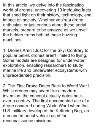 In this article, we delve into the fascinating
world of drones, uncovering 10 intriguing facts
that shed light on their history, technology, and
impact on society. Whether you're a drone
enthusiast or just curious about these aerial
marvels, prepare to be amazed as we unveil
the hidden truths behind these buzzing
machines.
1. Drones Aren't Just for the Sky: Contrary to
popular belief, drones aren't limited to flying.
Some models are designed for underwater
exploration, enabling researchers to study
marine life and underwater ecosystems with
unprecedented precision.
2. The First Drone Dates Back to World War I:
While drones may seem like a modern
invention, the concept actually dates back
over a century. The first documented use of a
drone occurred during World War I when the
U.S. military developed the Kettering Bug, an
unmanned aerial vehicle used for
reconnaissance missions.
 