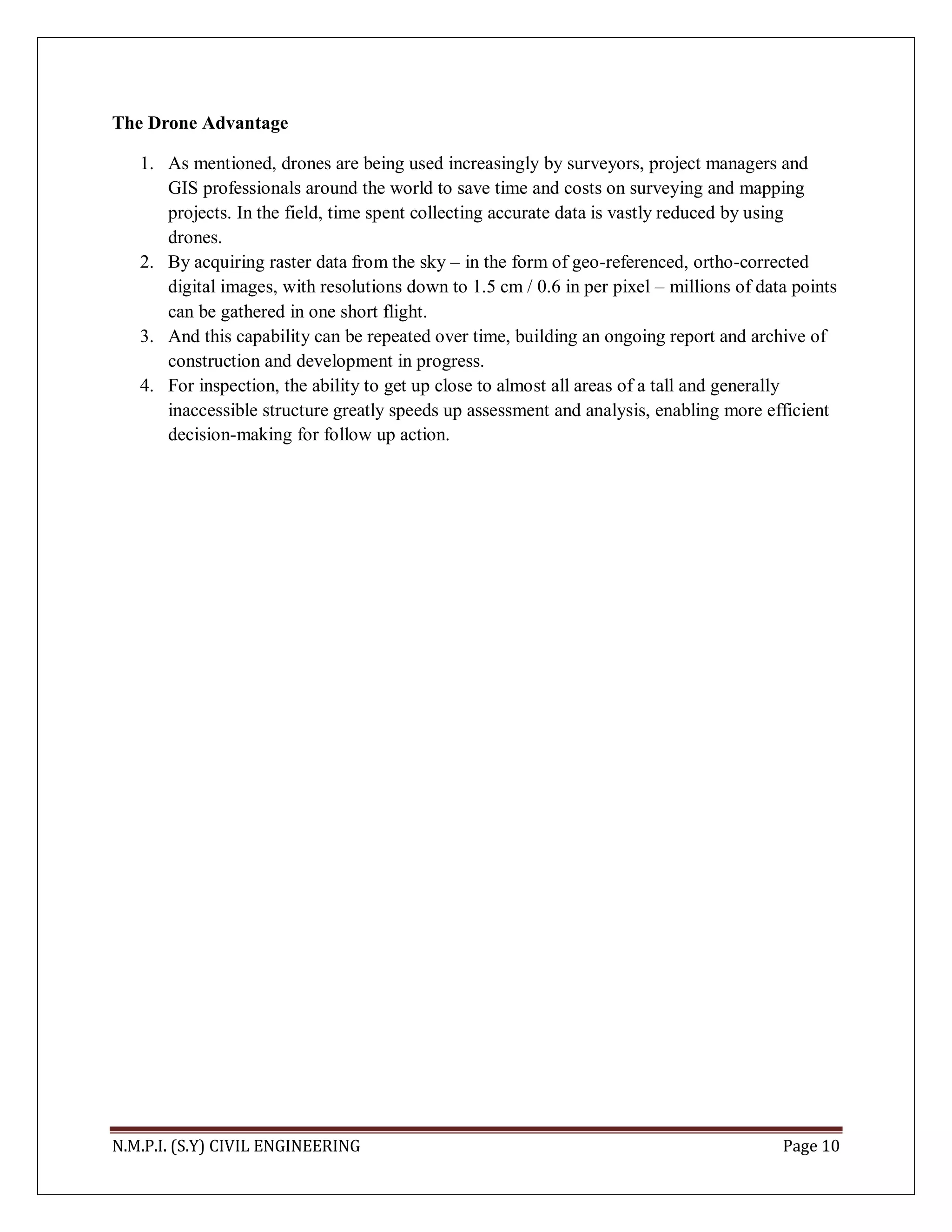 N.M.P.I. (S.Y) CIVIL ENGINEERING Page 10
The Drone Advantage
1. As mentioned, drones are being used increasingly by surveyors, project managers and
GIS professionals around the world to save time and costs on surveying and mapping
projects. In the field, time spent collecting accurate data is vastly reduced by using
drones.
2. By acquiring raster data from the sky – in the form of geo-referenced, ortho-corrected
digital images, with resolutions down to 1.5 cm / 0.6 in per pixel – millions of data points
can be gathered in one short flight.
3. And this capability can be repeated over time, building an ongoing report and archive of
construction and development in progress.
4. For inspection, the ability to get up close to almost all areas of a tall and generally
inaccessible structure greatly speeds up assessment and analysis, enabling more efficient
decision-making for follow up action.
 