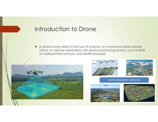 Introduction to Drone
 A drone survey refers to the use of a drone, or unmanned aerial vehicle
(UAV), to capture aerial d...
