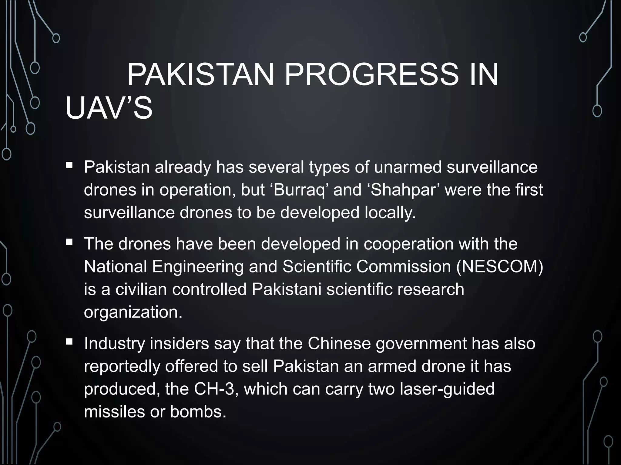 PAKISTAN PROGRESS IN
UAV’S
 Pakistan already has several types of unarmed surveillance
drones in operation, but ‘Burraq’ and ‘Shahpar’ were the first
surveillance drones to be developed locally.
 The drones have been developed in cooperation with the
National Engineering and Scientific Commission (NESCOM)
is a civilian controlled Pakistani scientific research
organization.
 Industry insiders say that the Chinese government has also
reportedly offered to sell Pakistan an armed drone it has
produced, the CH-3, which can carry two laser-guided
missiles or bombs.
 