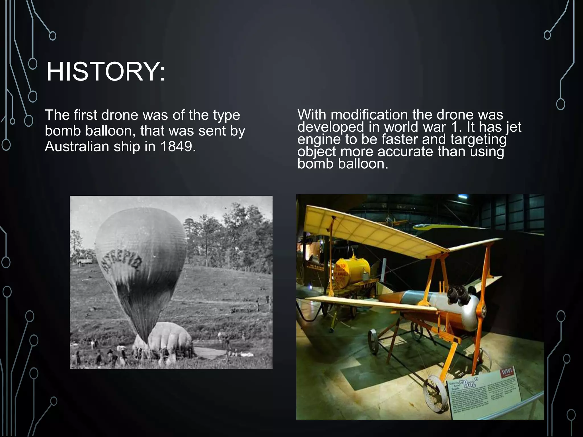 HISTORY:
The first drone was of the type
bomb balloon, that was sent by
Australian ship in 1849.
With modification the drone was
developed in world war 1. It has jet
engine to be faster and targeting
object more accurate than using
bomb balloon.
 