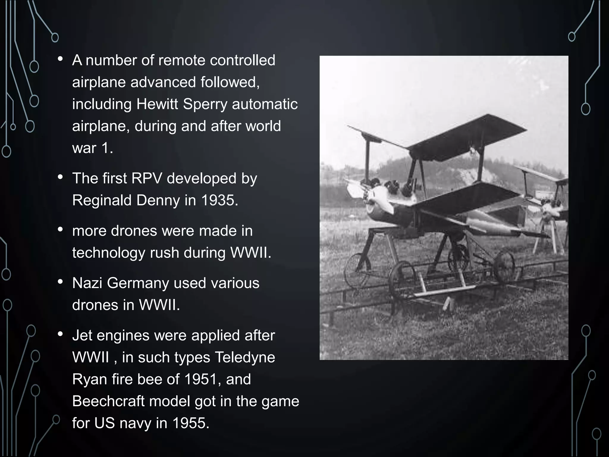 • A number of remote controlled
airplane advanced followed,
including Hewitt Sperry automatic
airplane, during and after world
war 1.
• The first RPV developed by
Reginald Denny in 1935.
• more drones were made in
technology rush during WWII.
• Nazi Germany used various
drones in WWII.
• Jet engines were applied after
WWII , in such types Teledyne
Ryan fire bee of 1951, and
Beechcraft model got in the game
for US navy in 1955.
 