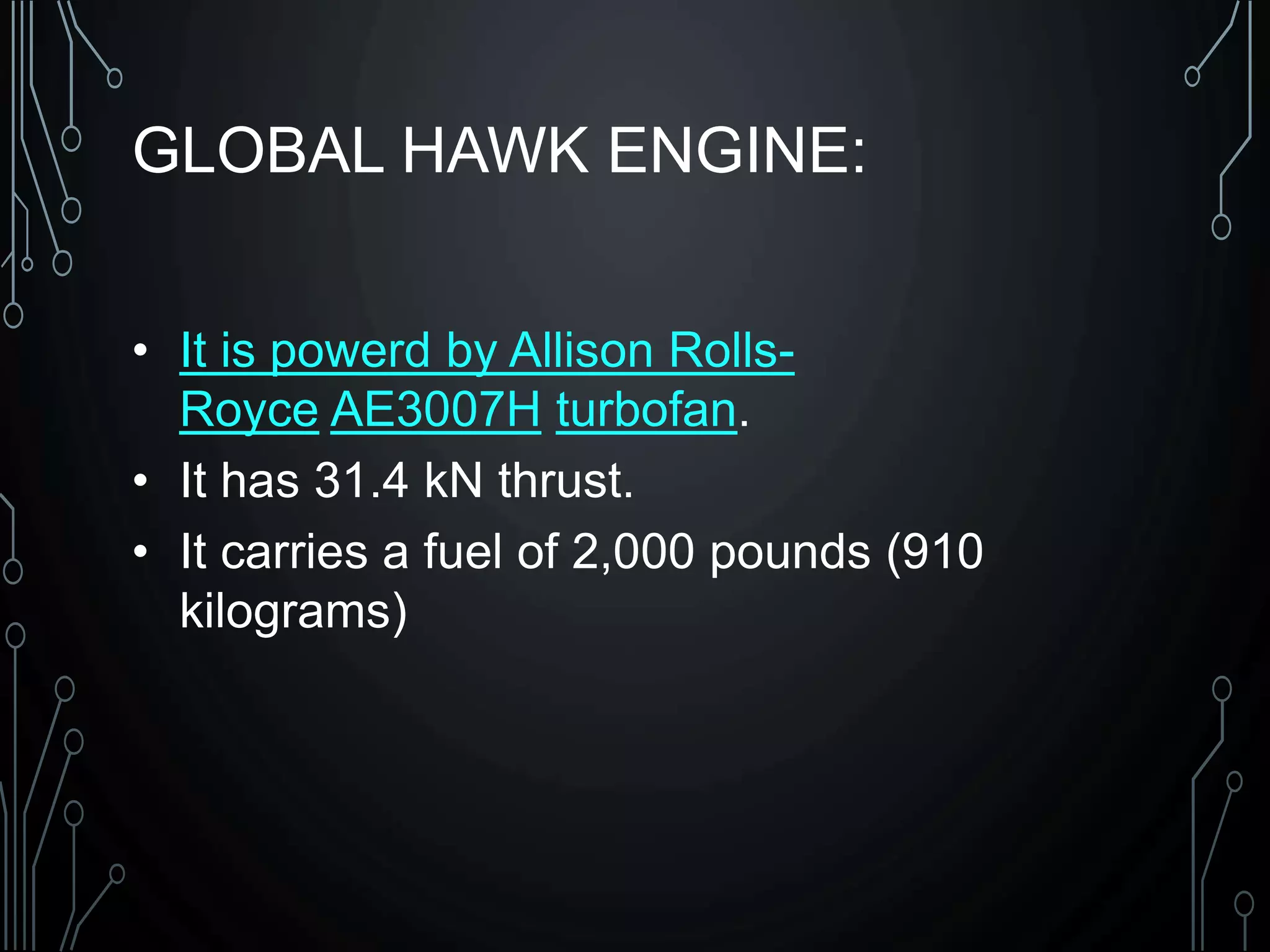GLOBAL HAWK ENGINE:
• It is powerd by Allison Rolls-
Royce AE3007H turbofan.
• It has 31.4 kN thrust.
• It carries a fuel of 2,000 pounds (910
kilograms)
 
