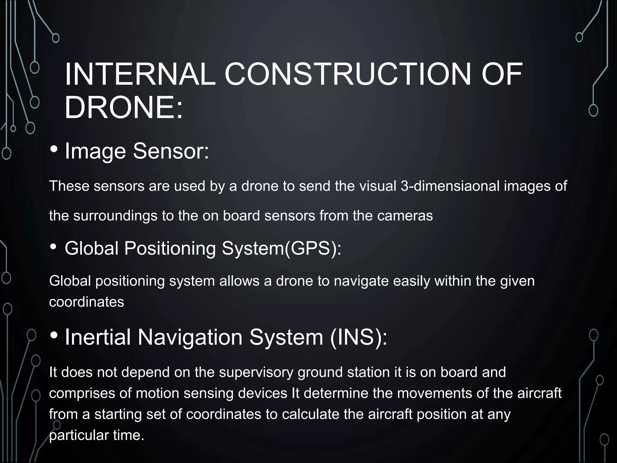 INTERNAL CONSTRUCTION OF
DRONE:
• Image Sensor:
These sensors are used by a drone to send the visual 3-dimensiaonal images of
the surroundings to the on board sensors from the cameras
• Global Positioning System(GPS):
Global positioning system allows a drone to navigate easily within the given
coordinates
• Inertial Navigation System (INS):
It does not depend on the supervisory ground station it is on board and
comprises of motion sensing devices It determine the movements of the aircraft
from a starting set of coordinates to calculate the aircraft position at any
particular time.
 