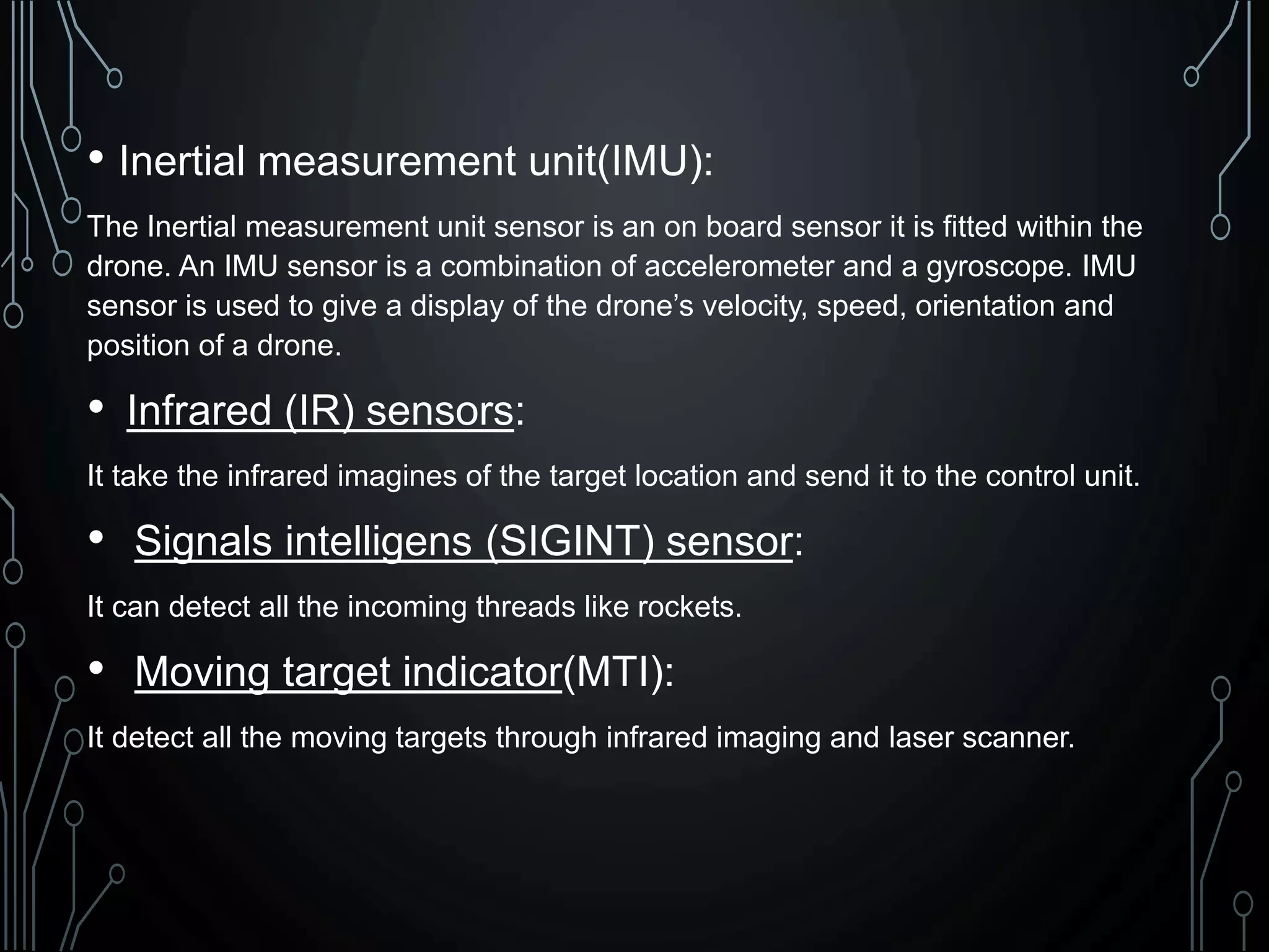 • Inertial measurement unit(IMU):
The Inertial measurement unit sensor is an on board sensor it is fitted within the
drone. An IMU sensor is a combination of accelerometer and a gyroscope. IMU
sensor is used to give a display of the drone’s velocity, speed, orientation and
position of a drone.
• Infrared (IR) sensors:
It take the infrared imagines of the target location and send it to the control unit.
• Signals intelligens (SIGINT) sensor:
It can detect all the incoming threads like rockets.
• Moving target indicator(MTI):
It detect all the moving targets through infrared imaging and laser scanner.
 