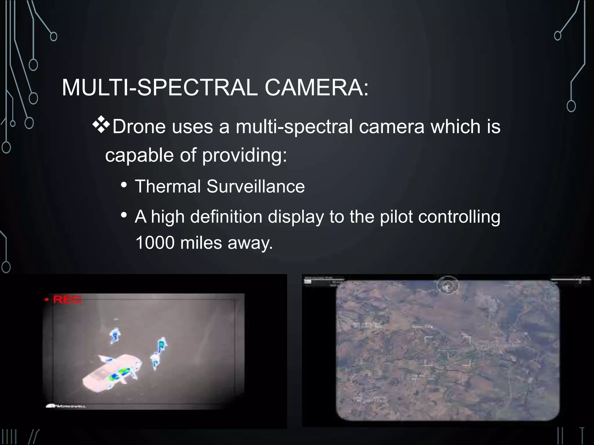 MULTI-SPECTRAL CAMERA:
Drone uses a multi-spectral camera which is
capable of providing:
• Thermal Surveillance
• A high definition display to the pilot controlling
1000 miles away.
 