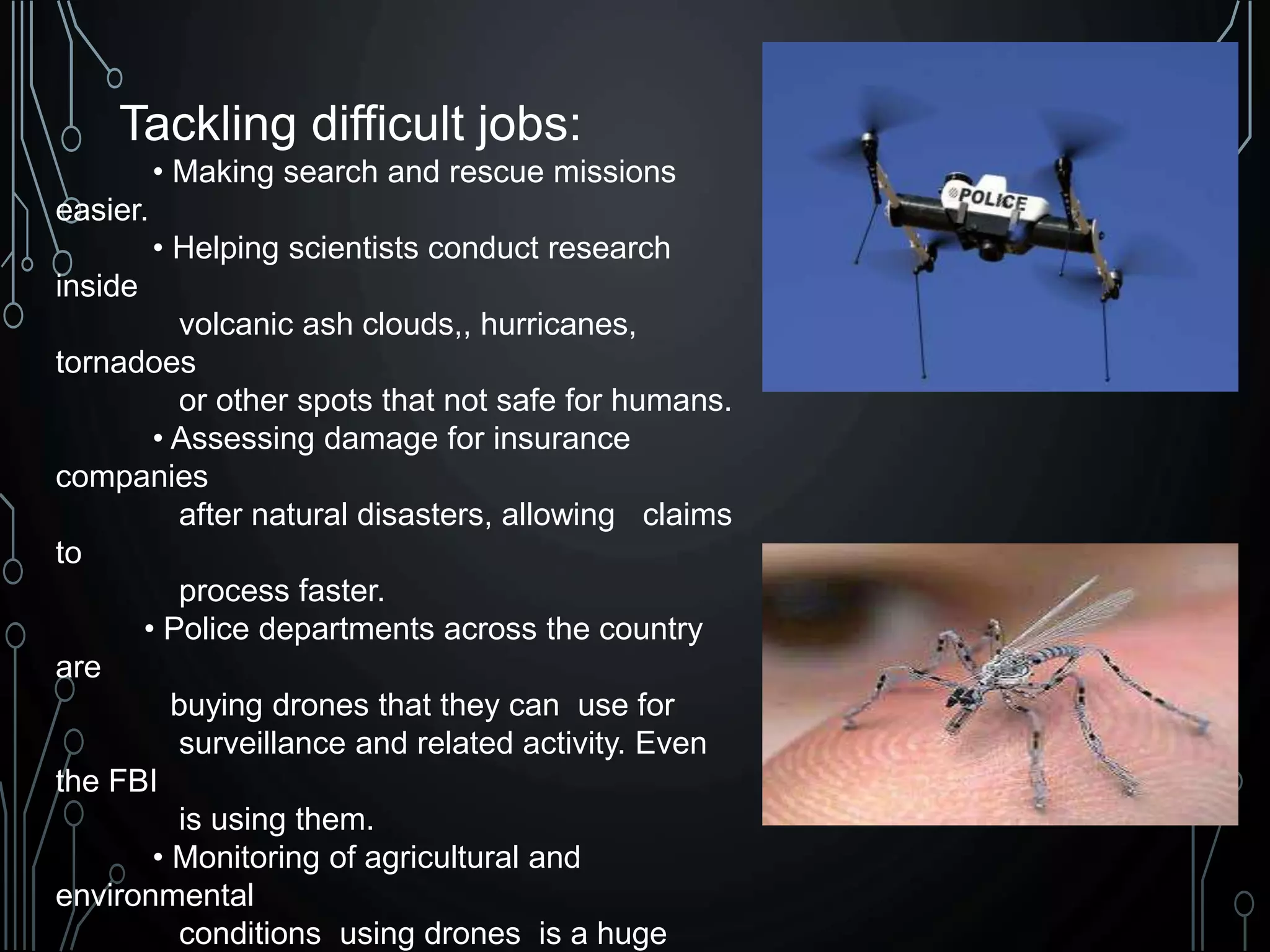Tackling difficult jobs:
• Making search and rescue missions
easier.
• Helping scientists conduct research
inside
volcanic ash clouds,, hurricanes,
tornadoes
or other spots that not safe for humans.
• Assessing damage for insurance
companies
after natural disasters, allowing claims
to
process faster.
• Police departments across the country
are
buying drones that they can use for
surveillance and related activity. Even
the FBI
is using them.
• Monitoring of agricultural and
environmental
conditions using drones is a huge
 