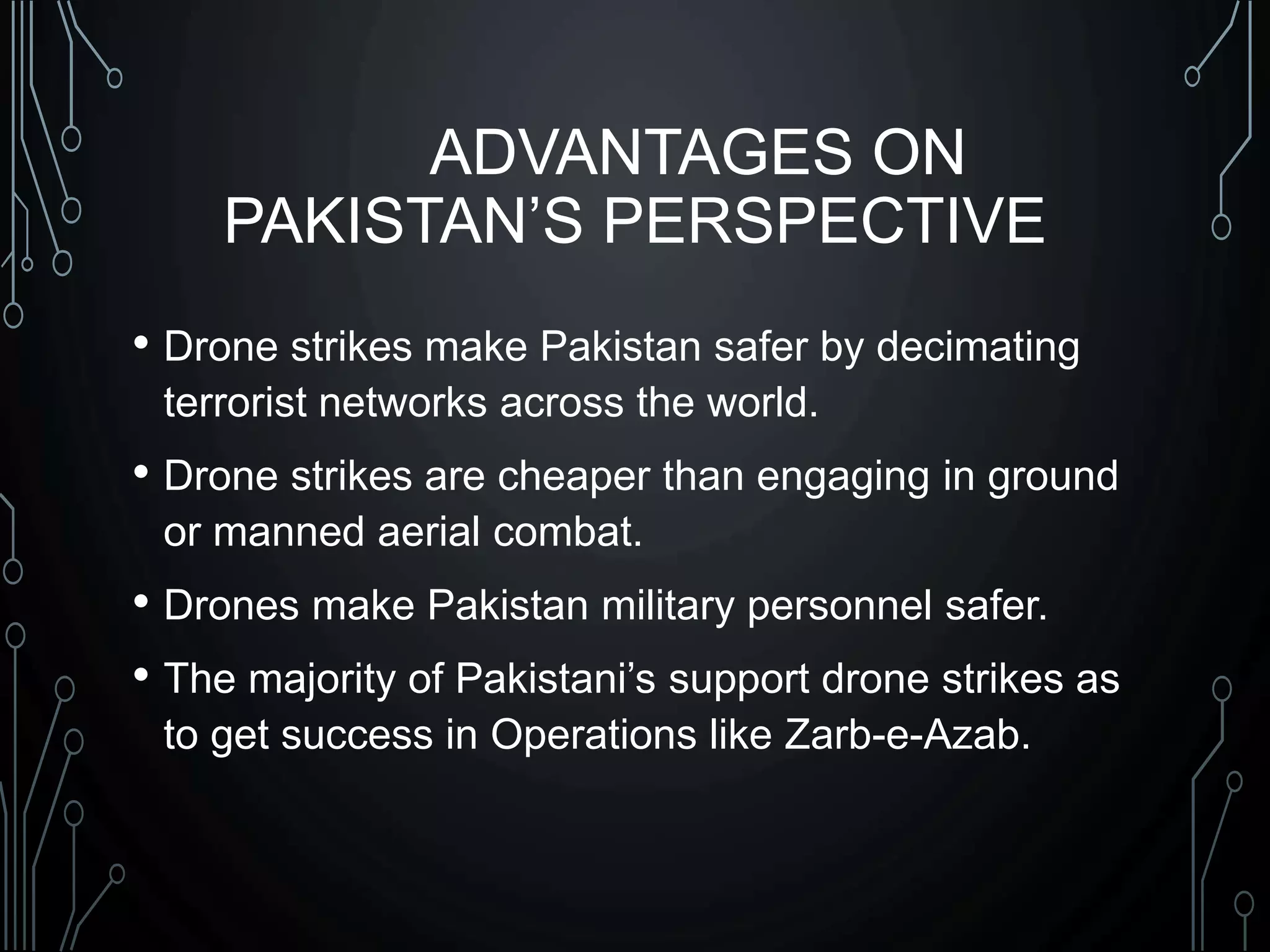 ADVANTAGES ON
PAKISTAN’S PERSPECTIVE
• Drone strikes make Pakistan safer by decimating
terrorist networks across the world.
• Drone strikes are cheaper than engaging in ground
or manned aerial combat.
• Drones make Pakistan military personnel safer.
• The majority of Pakistani’s support drone strikes as
to get success in Operations like Zarb-e-Azab.
 