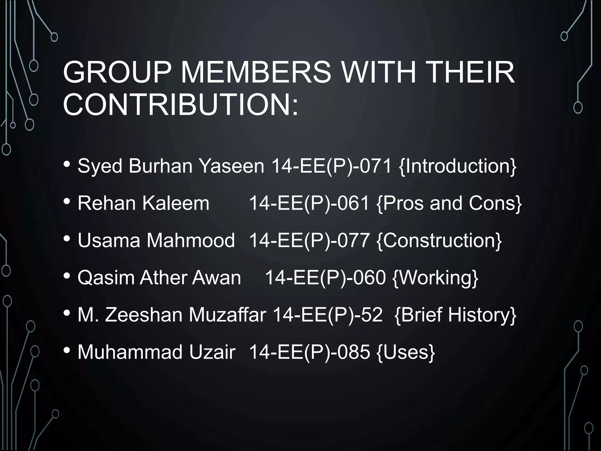 GROUP MEMBERS WITH THEIR
CONTRIBUTION:
• Syed Burhan Yaseen 14-EE(P)-071 {Introduction}
• Rehan Kaleem 14-EE(P)-061 {Pros and Cons}
• Usama Mahmood 14-EE(P)-077 {Construction}
• Qasim Ather Awan 14-EE(P)-060 {Working}
• M. Zeeshan Muzaffar 14-EE(P)-52 {Brief History}
• Muhammad Uzair 14-EE(P)-085 {Uses}
 