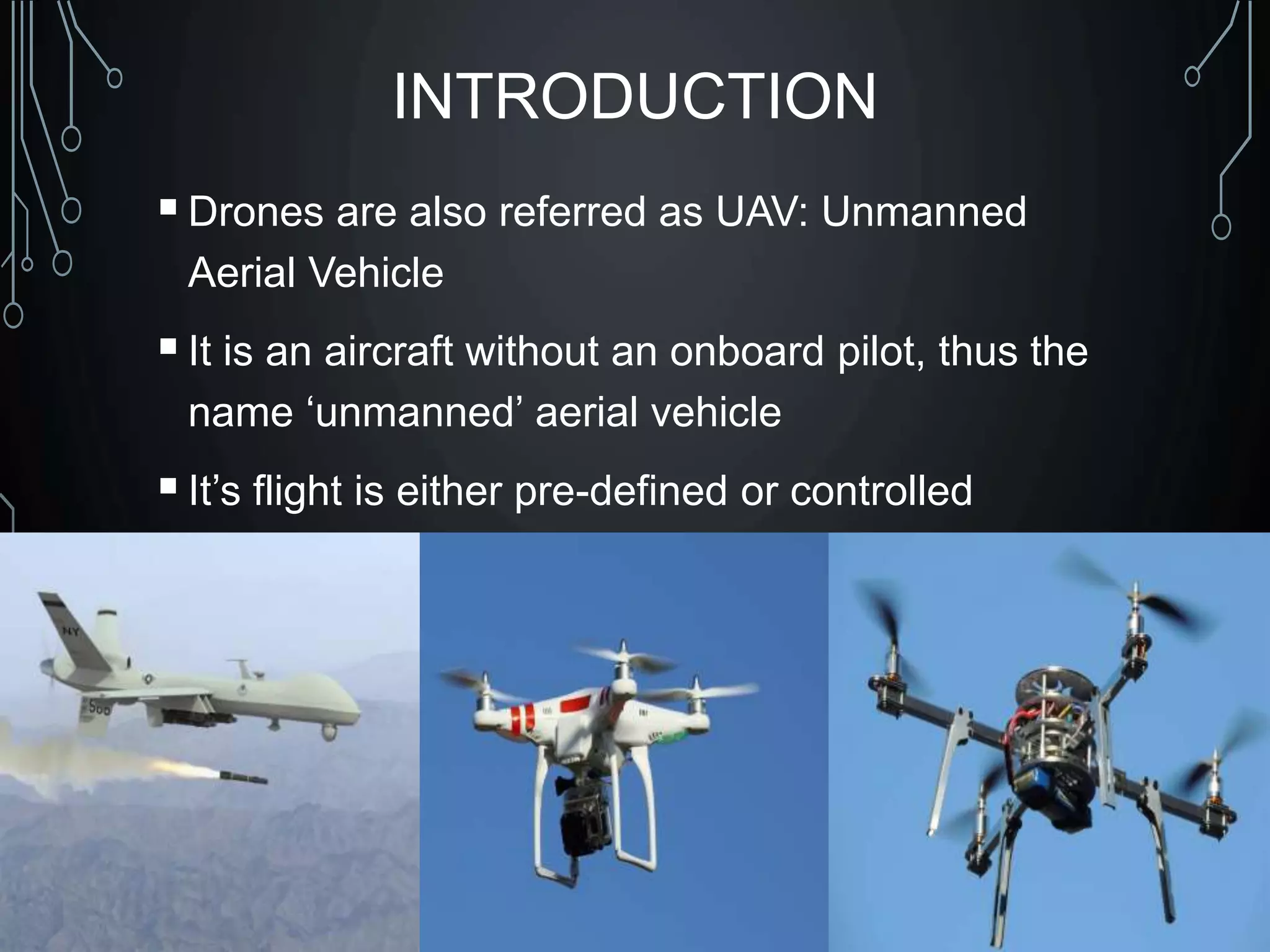 INTRODUCTION
Drones are also referred as UAV: Unmanned
Aerial Vehicle
It is an aircraft without an onboard pilot, thus the
name ‘unmanned’ aerial vehicle
It’s flight is either pre-defined or controlled
autonomously by computers or under the remote
control of a pilot on the ground.
 