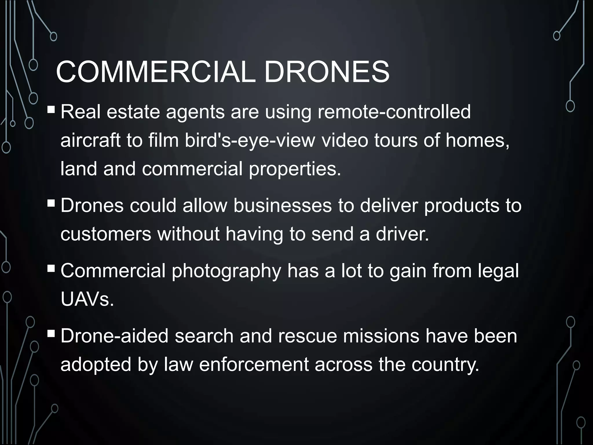 COMMERCIAL DRONES
Real estate agents are using remote-controlled
aircraft to film bird's-eye-view video tours of homes,
land and commercial properties.
Drones could allow businesses to deliver products to
customers without having to send a driver.
Commercial photography has a lot to gain from legal
UAVs.
Drone-aided search and rescue missions have been
adopted by law enforcement across the country.
 