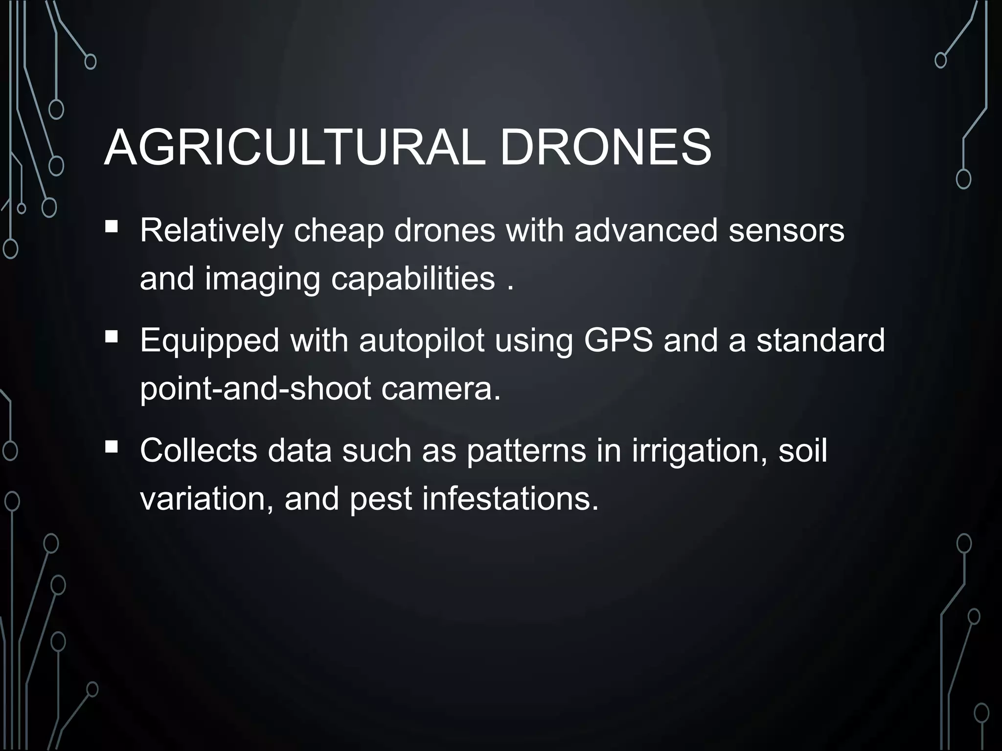 AGRICULTURAL DRONES
 Relatively cheap drones with advanced sensors
and imaging capabilities .
 Equipped with autopilot using GPS and a standard
point-and-shoot camera.
 Collects data such as patterns in irrigation, soil
variation, and pest infestations.
 