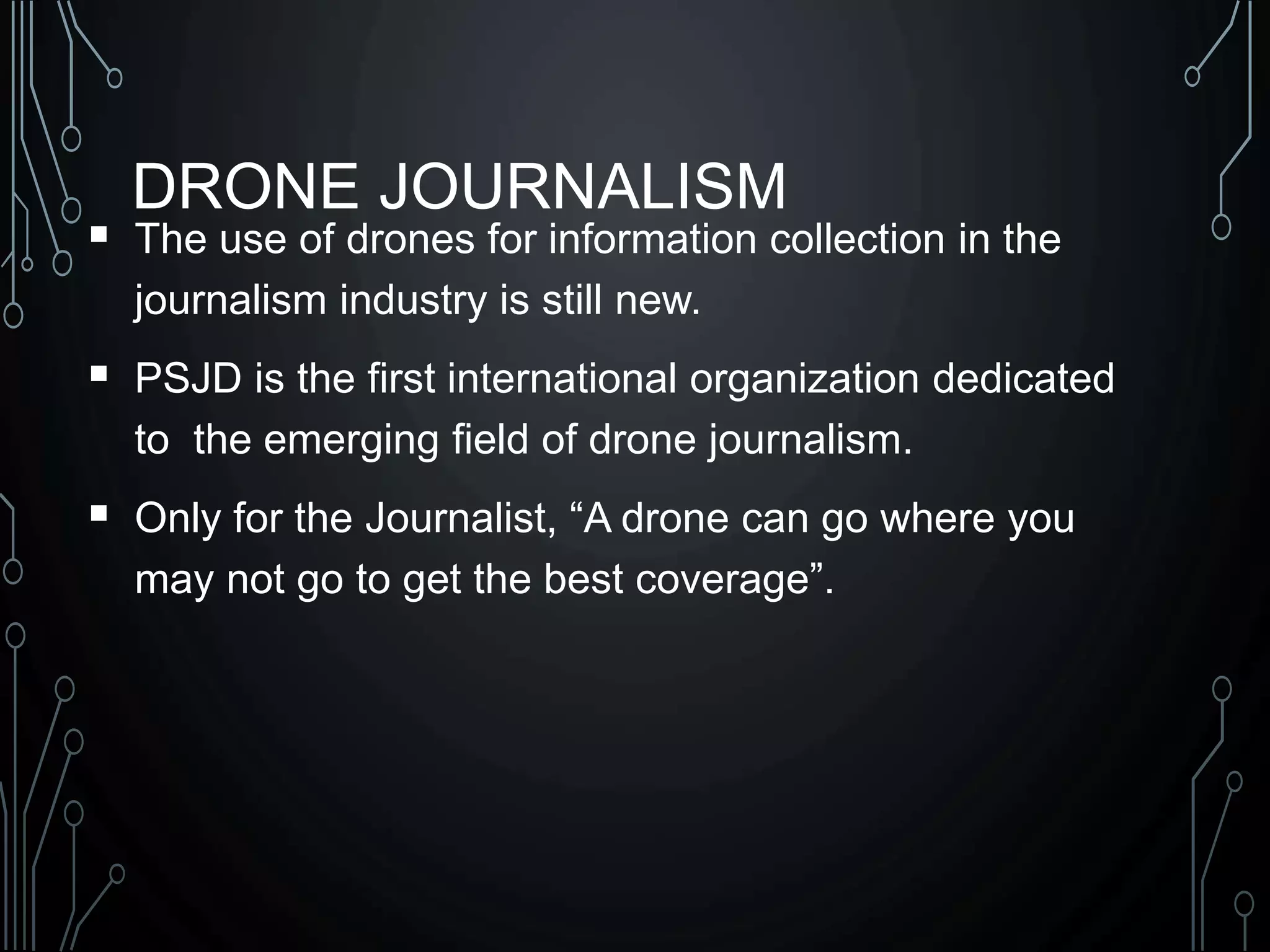 DRONE JOURNALISM
 The use of drones for information collection in the
journalism industry is still new.
 PSJD is the first international organization dedicated
to the emerging field of drone journalism.
 Only for the Journalist, “A drone can go where you
may not go to get the best coverage”.
 