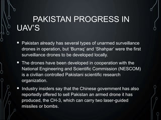 PAKISTAN PROGRESS IN
UAV’S
 Pakistan already has several types of unarmed surveillance
drones in operation, but ‘Burraq’ and ‘Shahpar’ were the first
surveillance drones to be developed locally.
 The drones have been developed in cooperation with the
National Engineering and Scientific Commission (NESCOM)
is a civilian controlled Pakistani scientific research
organization.
 Industry insiders say that the Chinese government has also
reportedly offered to sell Pakistan an armed drone it has
produced, the CH-3, which can carry two laser-guided
missiles or bombs.
 