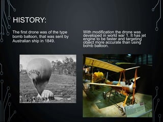 HISTORY:
The first drone was of the type
bomb balloon, that was sent by
Australian ship in 1849.
With modification the drone was
developed in world war 1. It has jet
engine to be faster and targeting
object more accurate than using
bomb balloon.
 