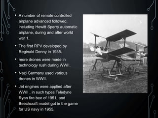 • A number of remote controlled
airplane advanced followed,
including Hewitt Sperry automatic
airplane, during and after world
war 1.
• The first RPV developed by
Reginald Denny in 1935.
• more drones were made in
technology rush during WWII.
• Nazi Germany used various
drones in WWII.
• Jet engines were applied after
WWII , in such types Teledyne
Ryan fire bee of 1951, and
Beechcraft model got in the game
for US navy in 1955.
 