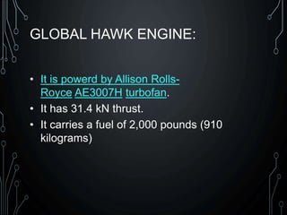 GLOBAL HAWK ENGINE:
• It is powerd by Allison Rolls-
Royce AE3007H turbofan.
• It has 31.4 kN thrust.
• It carries a fuel of 2,000 pounds (910
kilograms)
 