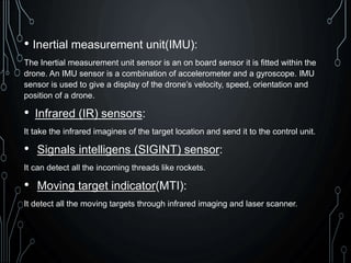 • Inertial measurement unit(IMU):
The Inertial measurement unit sensor is an on board sensor it is fitted within the
drone. An IMU sensor is a combination of accelerometer and a gyroscope. IMU
sensor is used to give a display of the drone’s velocity, speed, orientation and
position of a drone.
• Infrared (IR) sensors:
It take the infrared imagines of the target location and send it to the control unit.
• Signals intelligens (SIGINT) sensor:
It can detect all the incoming threads like rockets.
• Moving target indicator(MTI):
It detect all the moving targets through infrared imaging and laser scanner.
 
