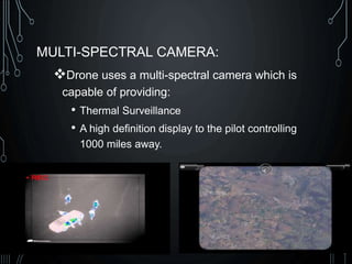 MULTI-SPECTRAL CAMERA:
Drone uses a multi-spectral camera which is
capable of providing:
• Thermal Surveillance
• A high definition display to the pilot controlling
1000 miles away.
 
