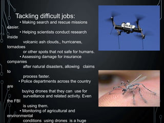 Tackling difficult jobs:
• Making search and rescue missions
easier.
• Helping scientists conduct research
inside
volcanic ash clouds,, hurricanes,
tornadoes
or other spots that not safe for humans.
• Assessing damage for insurance
companies
after natural disasters, allowing claims
to
process faster.
• Police departments across the country
are
buying drones that they can use for
surveillance and related activity. Even
the FBI
is using them.
• Monitoring of agricultural and
environmental
conditions using drones is a huge
 